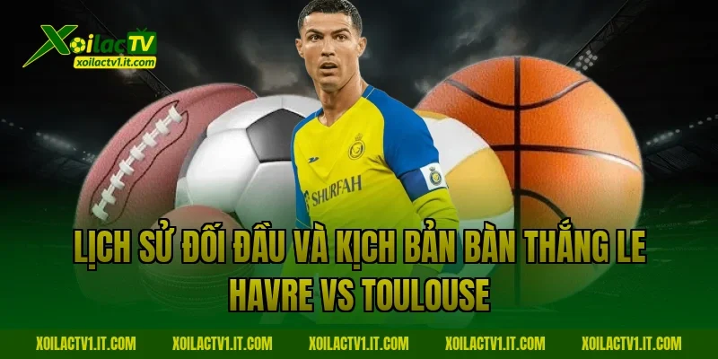 Lịch sử đối đầu và kịch bản bàn thắng Le Havre vs Toulouse
